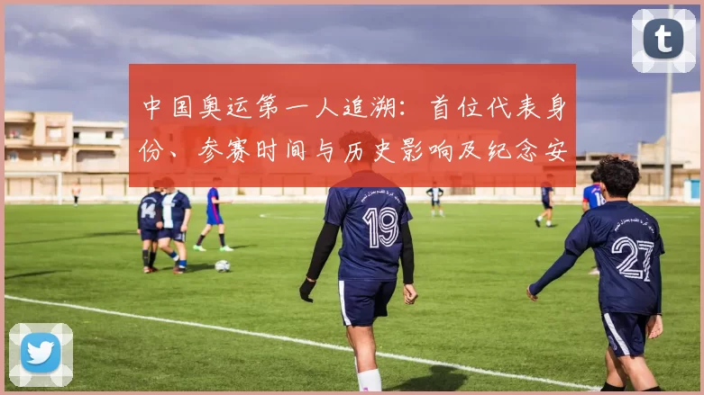 中国奥运第一人追溯：首位代表身份、参赛时间与历史影响及纪念安排看点