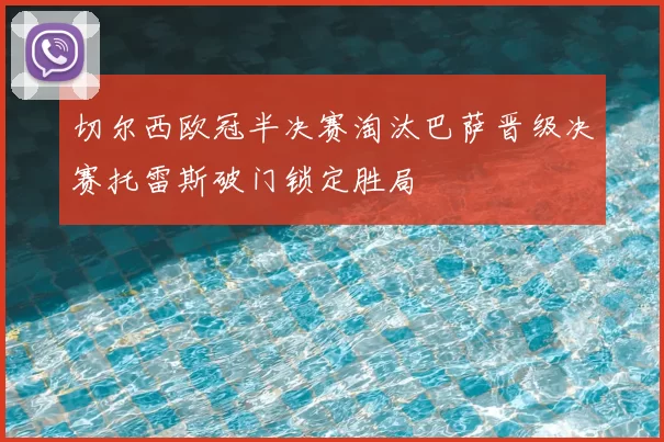 切尔西欧冠半决赛淘汰巴萨晋级决赛托雷斯破门锁定胜局