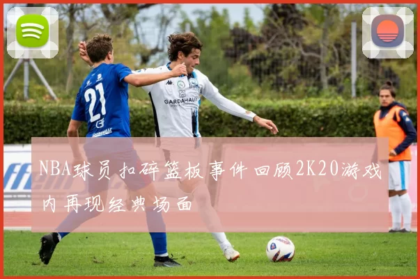NBA球员扣碎篮板事件回顾2K20游戏内再现经典场面