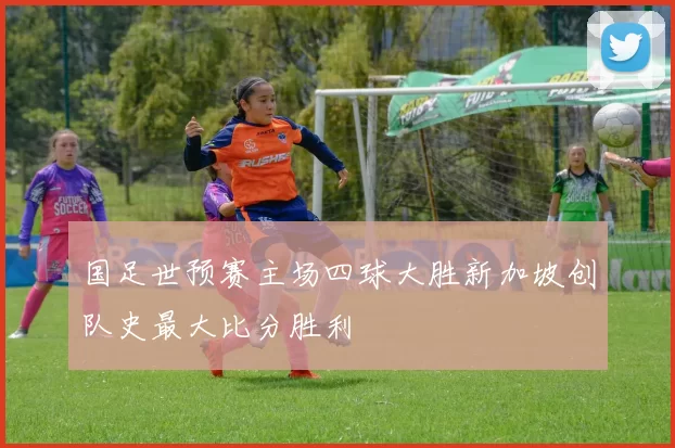 国足世预赛主场四球大胜新加坡创队史最大比分胜利