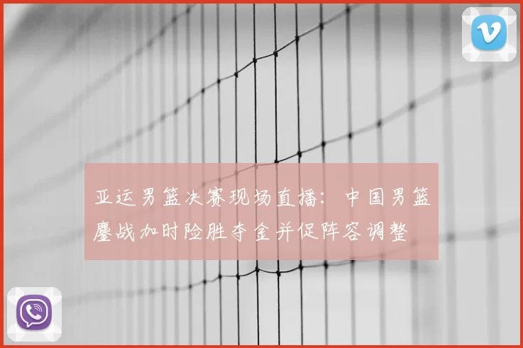 亚运男篮决赛现场直播：中国男篮鏖战加时险胜夺金并促阵容调整