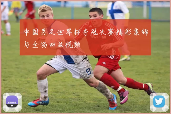 中国男足世界杯夺冠决赛精彩集锦与全场回放视频