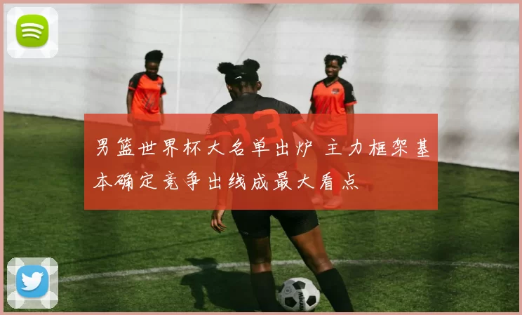 男篮世界杯大名单出炉 主力框架基本确定竞争出线成最大看点