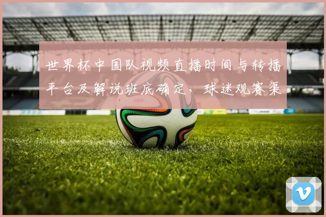 世界杯中国队视频直播时间与转播平台及解说班底确定，球迷观赛渠道明确