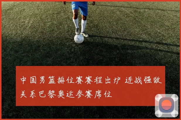 中国男篮排位赛赛程出炉 连战强敌关系巴黎奥运参赛席位