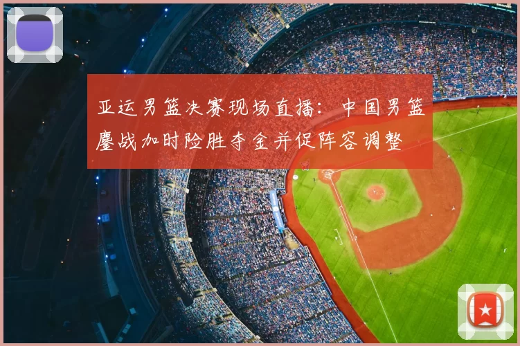 亚运男篮决赛现场直播：中国男篮鏖战加时险胜夺金并促阵容调整