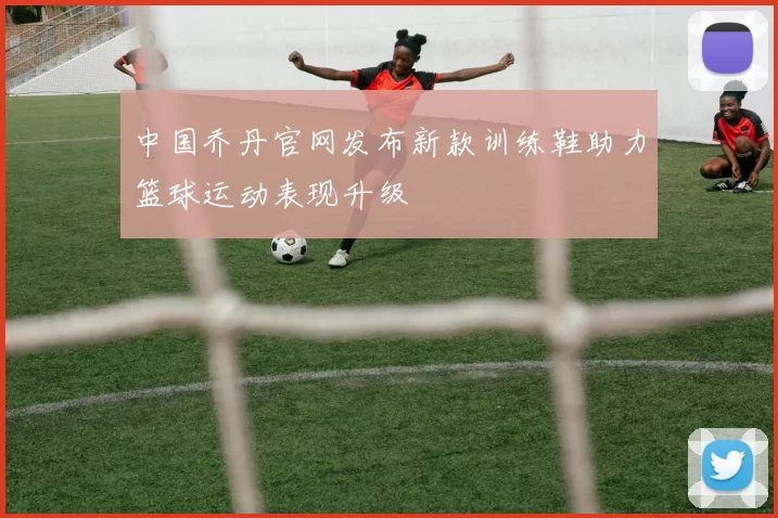 中国乔丹官网发布新款训练鞋助力篮球运动表现升级