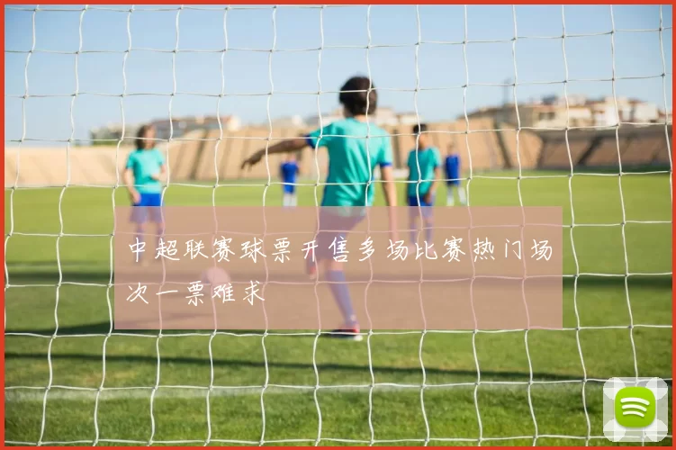 中超联赛球票开售多场比赛热门场次一票难求