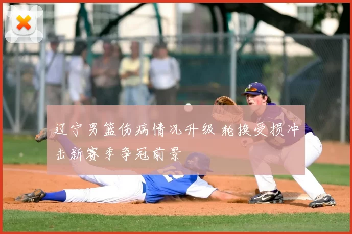 辽宁男篮伤病情况升级 轮换受损冲击新赛季争冠前景