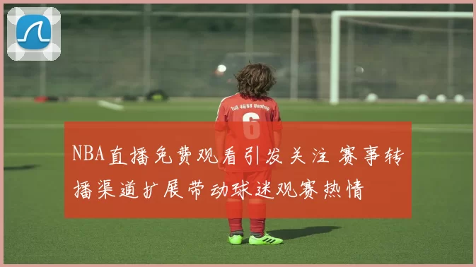NBA直播免费观看引发关注 赛事转播渠道扩展带动球迷观赛热情