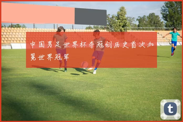 中国男足世界杯夺冠创历史首次加冕世界冠军