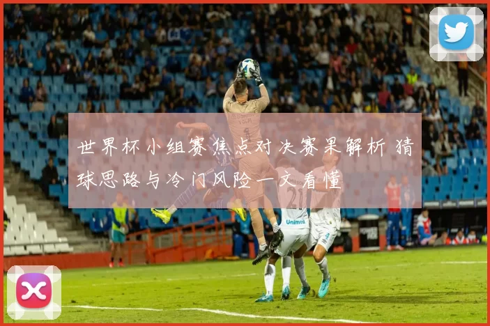 世界杯小组赛焦点对决赛果解析 猜球思路与冷门风险一文看懂
