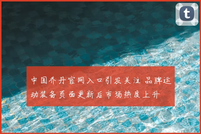 中国乔丹官网入口引发关注 品牌运动装备页面更新后市场热度上升