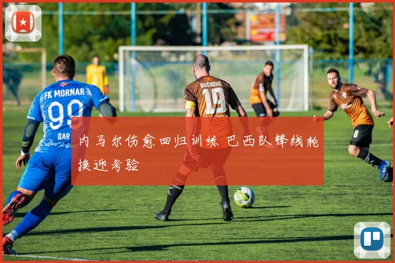 内马尔伤愈回归训练 巴西队锋线轮换迎考验