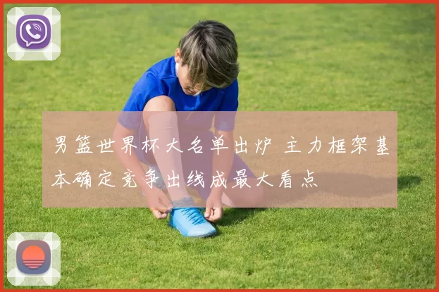 男篮世界杯大名单出炉 主力框架基本确定竞争出线成最大看点