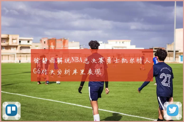 徐静雨解说NBA总决赛勇士凯尔特人G6对决分析库里表现