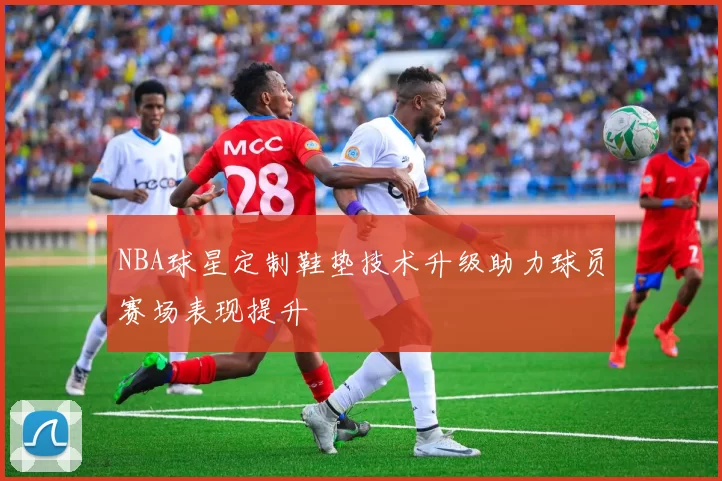 NBA球星定制鞋垫技术升级助力球员赛场表现提升