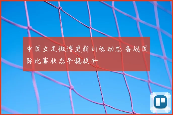 中国女足微博更新训练动态 备战国际比赛状态平稳提升