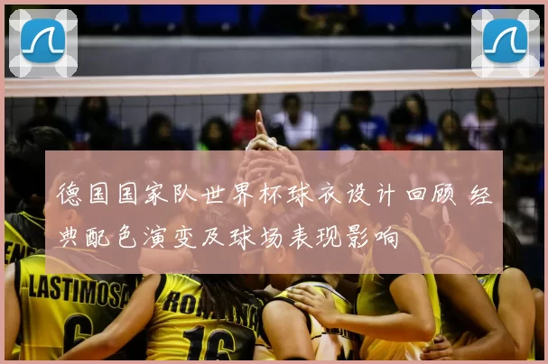 德国国家队世界杯球衣设计回顾 经典配色演变及球场表现影响