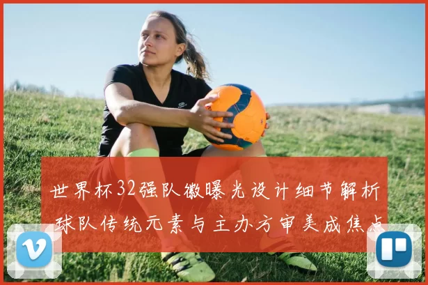 世界杯32强队徽曝光设计细节解析 球队传统元素与主办方审美成焦点