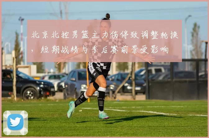 北京北控男篮主力伤停致调整轮换，短期战绩与季后赛前景受影响