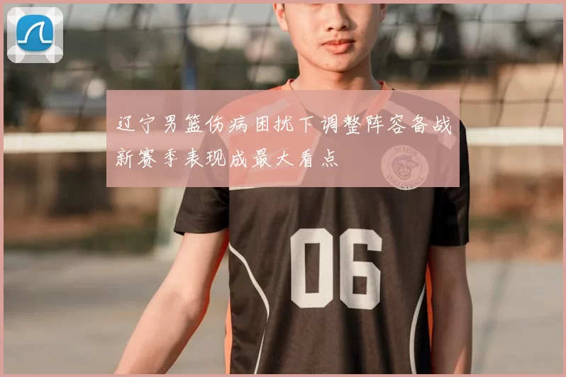 辽宁男篮伤病困扰下调整阵容备战新赛季表现成最大看点