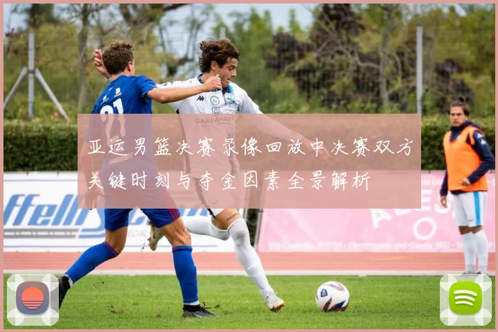 亚运男篮决赛录像回放中决赛双方关键时刻与夺金因素全景解析