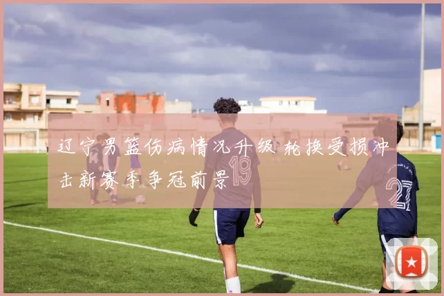 辽宁男篮伤病情况升级 轮换受损冲击新赛季争冠前景