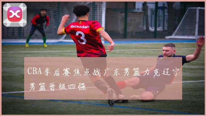 CBA季后赛焦点战广东男篮力克辽宁男篮晋级四强