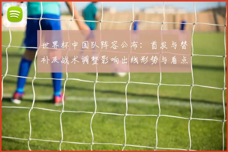 世界杯中国队阵容公布：首发与替补及战术调整影响出线形势与看点