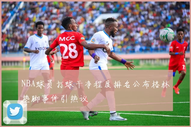 NBA球员打球干净程度排名公布格林垫脚事件引热议
