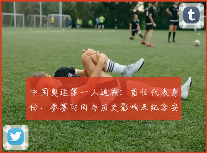 中国奥运第一人追溯：首位代表身份、参赛时间与历史影响及纪念安排看点