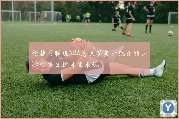 徐静雨解说NBA总决赛勇士凯尔特人G6对决分析库里表现