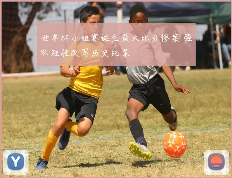 世界杯小组赛诞生最大比分惨案 强队狂胜改写历史纪录