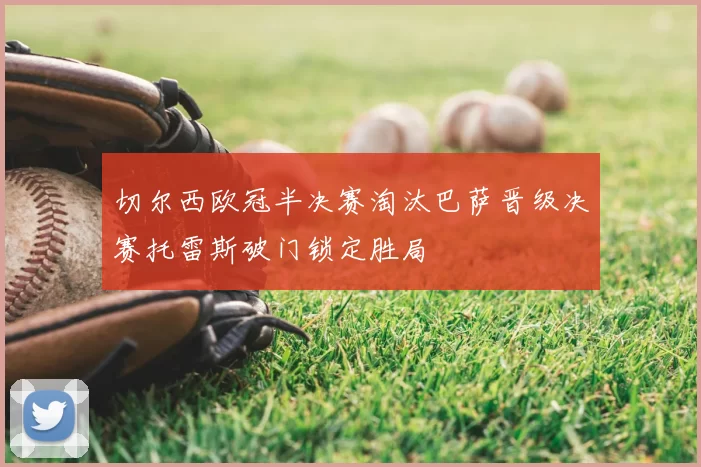 切尔西欧冠半决赛淘汰巴萨晋级决赛托雷斯破门锁定胜局