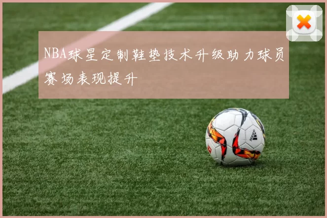 NBA球星定制鞋垫技术升级助力球员赛场表现提升