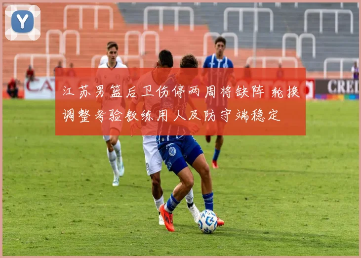江苏男篮后卫伤停两周将缺阵 轮换调整考验教练用人及防守端稳定