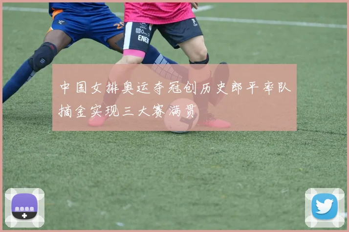 中国女排奥运夺冠创历史郎平率队摘金实现三大赛满贯