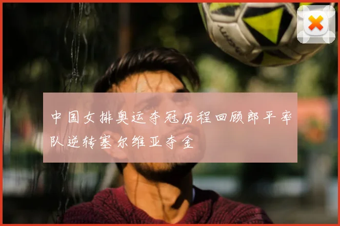中国女排奥运夺冠历程回顾郎平率队逆转塞尔维亚夺金