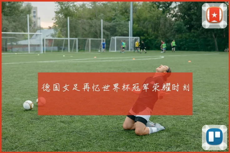 德国女足再忆世界杯冠军荣耀时刻