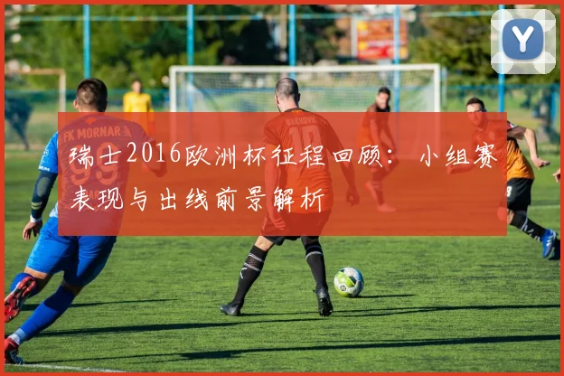 瑞士2016欧洲杯征程回顾:小组赛表现与出线前景解析