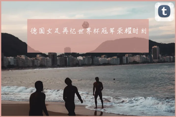 德国女足再忆世界杯冠军荣耀时刻