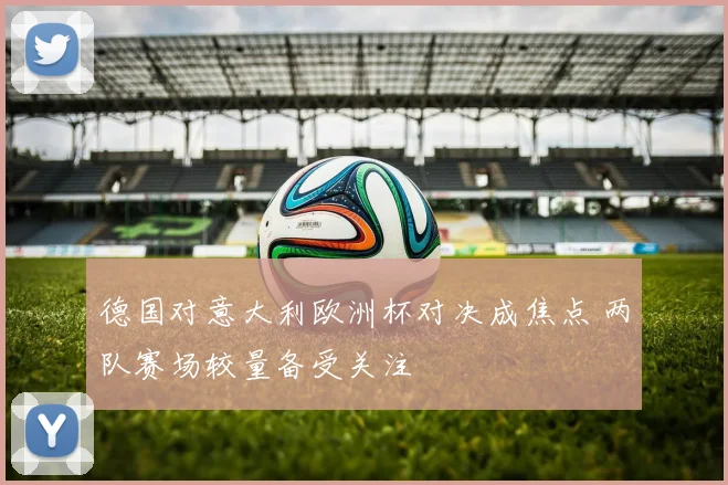 德国对意大利欧洲杯对决成焦点 两队赛场较量备受关注