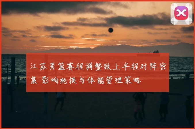 江苏男篮赛程调整致上半程对阵密集 影响轮换与体能管理策略