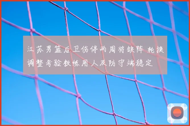 江苏男篮后卫伤停两周将缺阵 轮换调整考验教练用人及防守端稳定